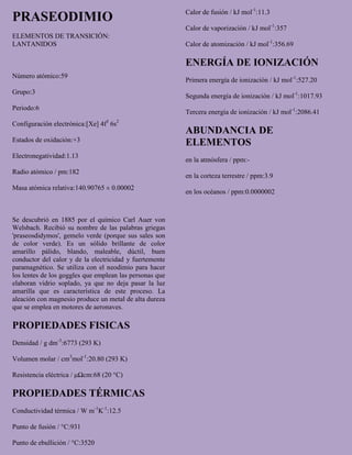 PRASEODIMIO
ELEMENTOS DE TRANSICIÓN:
LANTANIDOS
Número atómico:59
Grupo:3
Periodo:6
Configuración electrónica:[Xe] 4f3
6s2
Estados de oxidación:+3
Electronegatividad:1.13
Radio atómico / pm:182
Masa atómica relativa:140.90765 ± 0.00002
Se descubrió en 1885 por el químico Carl Auer von
Welsbach. Recibió su nombre de las palabras griegas
'praseosdidymos', gemelo verde (porque sus sales son
de color verde). Es un sólido brillante de color
amarillo pálido, blando, maleable, dúctil, buen
conductor del calor y de la electricidad y fuertemente
paramagnético. Se utiliza con el neodimio para hacer
los lentes de los goggles que emplean las personas que
elaboran vidrio soplado, ya que no deja pasar la luz
amarilla que es característica de este proceso. La
aleación con magnesio produce un metal de alta dureza
que se emplea en motores de aeronaves.
PROPIEDADES FISICAS
Densidad / g dm-3
:6773 (293 K)
Volumen molar / cm3
mol-1
:20.80 (293 K)
Resistencia eléctrica / μΩcm:68 (20 °C)
PROPIEDADES TÉRMICAS
Conductividad térmica / W m-1
K-1
:12.5
Punto de fusión / °C:931
Punto de ebullición / °C:3520
Calor de fusión / kJ mol-1
:11.3
Calor de vaporización / kJ mol-1
:357
Calor de atomización / kJ mol-1
:356.69
ENERGÍA DE IONIZACIÓN
Primera energía de ionización / kJ mol-1
:527.20
Segunda energía de ionización / kJ mol-1
:1017.93
Tercera energía de ionización / kJ mol-1
:2086.41
ABUNDANCIA DE
ELEMENTOS
en la atmósfera / ppm:-
en la corteza terrestre / ppm:3.9
en los océanos / ppm:0.0000002
 