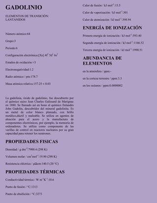 GADOLINIO
ELEMENTOS DE TRANSICIÓN:
LANTANIDOS
Número atómico:64
Grupo:3
Periodo:6
Configuración electrónica:[Xe] 4f7
5d1
6s2
Estados de oxidación:+3
Electronegatividad:1.2
Radio atómico / pm:178.7
Masa atómica relativa:157.25 ± 0.03
La gadolinia, óxido de gadolinio, fue descubierto por
el químico suizo Jean Charles Galissard de Marignac
en 1880. Se llamado así en hono al químico finlandés
John Gadolin, descubridor del mineral gadolinita. Es
un metal de color blanco plateado, con brillo
metálico,dúctil y maleable. Se utiliza en agentes de
aleación para el acero y la manufactura de
componentes electrónicos, por ejemplo, la memoria de
ordenadores. Se utiliza como componente de las
varillas de control en reactores nucleares por su gran
capacidad para retener los neutrones.
PROPIEDADES FISICAS
Densidad / g dm-3
:7900.4 (298 K)
Volumen molar / cm3
mol-1
:19.90 (298 K)
Resistencia eléctrica / μΩcm:140.5 (20 °C)
PROPIEDADES TÉRMICAS
Conductividad térmica / W m-1
K-1
:10.6
Punto de fusión / °C:1313
Punto de ebullición / °C:3273
Calor de fusión / kJ mol-1
:15.5
Calor de vaporización / kJ mol-1
:301
Calor de atomización / kJ mol-1
:398.94
ENERGÍA DE IONIZACIÓN
Primera energía de ionización / kJ mol-1
:593.40
Segunda energía de ionización / kJ mol-1
:1166.52
Tercera energía de ionización / kJ mol-1
:1990.51
ABUNDANCIA DE
ELEMENTOS
en la atmósfera / ppm:-
en la corteza terrestre / ppm:3.3
en los océanos / ppm:0.0000002
 