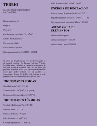 TERBIO
ELEMENTOS DE TRANSICIÓN:
LANTANIDOS
Número atómico:65
Grupo:3
Periodo:6
Configuración electrónica:[Xe] 4f9
6s2
Estados de oxidación:+3
Electronegatividad:-
Radio atómico / pm:176.3
Masa atómica relativa:158.92535 ± 0.00002
El terbio fue descubierto en 1843 por C. Mosander en
el mineral iterbita. Es llamado así por Ytterby,
localidad sueca en la que se encontraron las tierras de
itria (los óxidos de la tierras raras). Es un metal gris
plateado, maleable, dúctil y lo suficientemente blando
como para poder cortarse con un cuchillo. La
importancia técnica del terbio está limitada a unas
pocas aplicaciones en catálisis y tecnología láser.
PROPIEDADES FISICAS
Densidad / g dm-3
:8229 (293 K)
Volumen molar / cm3
mol-1
:19.31 (293 K)
Resistencia eléctrica / μΩcm:116 (20 °C)
PROPIEDADES TÉRMICAS
Conductividad térmica / W m-1
K-1
:11.1
Punto de fusión / °C:1356
Punto de ebullición / °C:3230
Calor de fusión / kJ mol-1
:16.3
Calor de vaporización / kJ mol-1
:391
Calor de atomización / kJ mol-1
:390.62
ENERGÍA DE IONIZACIÓN
Primera energía de ionización / kJ mol-1
:565.77
Segunda energía de ionización / kJ mol-1
:1111.52
Tercera energía de ionización / kJ mol-1
:2114.01
ABUNDANCIA DE
ELEMENTOS
en la atmósfera / ppm:-
en la corteza terrestre / ppm:0.6
en los océanos / ppm:0.0000014
 