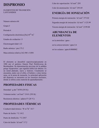 DISPROSIO
ELEMENTOS DE TRANSICIÓN:
LANTANIDOS
Número atómico:66
Grupo:3
Periodo:6
Configuración electrónica:[Xe] 4f10
6s2
Estados de oxidación:+3
Electronegatividad:1.22
Radio atómico / pm:175.2
Masa atómica relativa:162.500 ± 0.001
El elemento se descubrió espectroscópicamente en
1886 por el químico francés Paul ÉmileLecoq de
Boisbaudran. Su denominación proviene de la palabra
griega 'dysprositos', que significa difícil de obtener. Es
un metal plateado, suave y lustroso. Usualmente se
encuentra, junto con el erbio, el holmio y otras tierras
raras, en la arena de monacita. La principal aplicación
del disprosio se encuentra en los reactores nucleares,
donde se utiliza como material de apantallamiento.
PROPIEDADES FISICAS
Densidad / g dm-3
:8550 (293 K)
Volumen molar / cm3
mol-1
:19.01 (293 K)
Resistencia eléctrica / μΩcm:57 (20 °C)
PROPIEDADES TÉRMICAS
Conductividad térmica / W m-1
K-1
:10.7
Punto de fusión / °C:1412
Punto de ebullición / °C:2567
Calor de fusión / kJ mol-1
:17.2
Calor de vaporización / kJ mol-1
:293
Calor de atomización / kJ mol-1
:293.05
ENERGÍA DE IONIZACIÓN
Primera energía de ionización / kJ mol-1
:573.02
Segunda energía de ionización / kJ mol-1
:1125.99
Tercera energía de ionización / kJ mol-1
:2199.88
ABUNDANCIA DE
ELEMENTOS
en la atmósfera / ppm:-
en la corteza terrestre / ppm:3.6
en los océanos / ppm:0.0000002
 