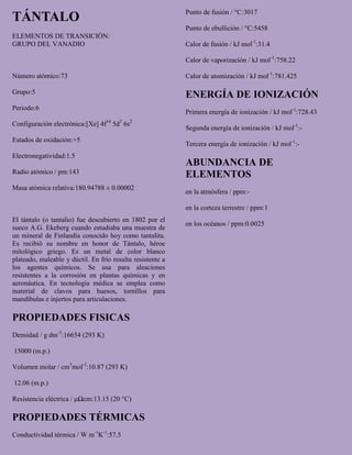 TÁNTALO
ELEMENTOS DE TRANSICIÓN:
GRUPO DEL VANADIO
Número atómico:73
Grupo:5
Periodo:6
Configuración electrónica:[Xe] 4f14
5d3
6s2
Estados de oxidación:+5
Electronegatividad:1.5
Radio atómico / pm:143
Masa atómica relativa:180.94788 ± 0.00002
El tántalo (o tantalio) fue descubierto en 1802 por el
sueco A.G. Ekeberg cuando estudiaba una muestra de
un mineral de Finlandia conocido hoy como tantalita.
Es recibió su nombre en honor de Tántalo, héroe
mitológico griego. Es un metal de color blanco
plateado, maleable y dúctil. En frío resulta resistente a
los agentes químicos. Se usa para aleaciones
resistentes a la corrosión en plantas químicas y en
aeronáutica. En tecnología médica se emplea como
material de clavos para huesos, tornillos para
mandíbulas e injertos para articulaciones.
PROPIEDADES FISICAS
Densidad / g dm-3
:16654 (293 K)
15000 (m.p.)
Volumen molar / cm3
mol-1
:10.87 (293 K)
12.06 (m.p.)
Resistencia eléctrica / μΩcm:13.15 (20 °C)
PROPIEDADES TÉRMICAS
Conductividad térmica / W m-1
K-1
:57.5
Punto de fusión / °C:3017
Punto de ebullición / °C:5458
Calor de fusión / kJ mol-1
:31.4
Calor de vaporización / kJ mol-1
:758.22
Calor de atomización / kJ mol-1
:781.425
ENERGÍA DE IONIZACIÓN
Primera energía de ionización / kJ mol-1
:728.43
Segunda energía de ionización / kJ mol-1
:-
Tercera energía de ionización / kJ mol-1
:-
ABUNDANCIA DE
ELEMENTOS
en la atmósfera / ppm:-
en la corteza terrestre / ppm:1
en los océanos / ppm:0.0025
 