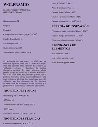 WOLFRAMIO
ELEMENTOS DE TRANSICIÓN:
GRUPO DEL CROMO
Número atómico:74
Grupo:6
Periodo:6
Configuración electrónica:[Xe] 4f14
5d4
6s2
Estados de oxidación:+6
Electronegatividad:1.7
Radio atómico / pm:137
Masa atómica relativa:183.84 ± 0.01
El wolframio fue descubierto en 1783 por los
hermanos españoles Juan José y Fausto de Elhuyar.
Para este elemento están admitidos los nombres de
volframio, wolframio y tungsteno. Su nombre
alternativo proviene del sueco 'tungsten', piedra
pesada, porque se obtenía de la mineral wolframita,
que lo es. Es un metal duro, maleable y dúctil, con el
punto de fusión más alto de todos los elementos y una
gran resistencia eléctrica. Los principales usos del
volframio son los filamentos de las lámparas
incandescentes, los alambres en hornos eléctricos y la
producción de aleaciones de acero duras y resistentes.
PROPIEDADES FISICAS
Densidad / g dm-3
:19300 (293 K)
17700 (m.p.)
Volumen molar / cm3
mol-1
:9.53 (293 K)
10.39 (m.p.)
Resistencia eléctrica / μΩcm:5.4 (20 °C)
PROPIEDADES TÉRMICAS
Conductividad térmica / W m-1
K-1
:174
Punto de fusión / °C:3422
Punto de ebullición / °C:5555
Calor de fusión / kJ mol-1
:35.2
Calor de vaporización / kJ mol-1
:824.2
Calor de atomización / kJ mol-1
:848.1
ENERGÍA DE IONIZACIÓN
Primera energía de ionización / kJ mol-1
:758.77
Segunda energía de ionización / kJ mol-1
:-
Tercera energía de ionización / kJ mol-1
:-
ABUNDANCIA DE
ELEMENTOS
en la atmósfera / ppm:-
en la corteza terrestre / ppm:1
en los océanos / ppm:0.000001
 
