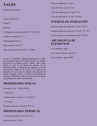 TALIO
GRUPO DEL BORO
Número atómico:81
Grupo:13
Periodo:6
Configuración electrónica:[Xe] 4f14
5d10
6s2
6p1
Estados de oxidación:+1 +3
Electronegatividad:1.8
Radio atómico / pm:170
Masa atómica relativa:204.3833 ± 0.0002
El talio se descubrió espectroscópicamente en 1861
por el químico inglés Sir William Crookes. Su nombre
proviene de la palabra griega 'thallos', tallo verde,
debido al color de sus líneas del espectro. Es un
elemento blando y maleable que adquiere un color
gris-azulado cuando se le expone a la acción de la
atmósfera. Es un metal de aspecto muy parecido al
plomo, maleable y tóxico. Se utiliza en contadores de
centelleo, fotocélulas, vidrios de bajo punto de fusión
y para detectar la radiación infrarroja.
PROPIEDADES FISICAS
Densidad / g dm-3
:11850 (293 K)
11290 (m.p.)
Volumen molar / cm3
mol-1
:17.25 (293 K)
18.10 (m.p.)
Resistencia eléctrica / μΩcm:18 (20 °C)
PROPIEDADES TÉRMICAS
Conductividad térmica / W m-1
K-1
:46.1
Punto de fusión / °C:304
Punto de ebullición / °C:1473
Calor de fusión / kJ mol-1
:4.31
Calor de vaporización / kJ mol-1
:166.1
Calor de atomización / kJ mol-1
:182.845
ENERGÍA DE IONIZACIÓN
Primera energía de ionización / kJ mol-1
:589.36
Segunda energía de ionización / kJ mol-1
:1971.02
Tercera energía de ionización / kJ mol-1
:2878.18
ABUNDANCIA DE
ELEMENTOS
en la atmósfera / ppm:-
en la corteza terrestre / ppm:0.36
en los océanos / ppm:0.00001
 