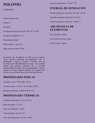 POLONIO
ANFÍGENOS
Número atómico:84
Grupo:16
Periodo:6
Configuración electrónica:[Xe] 4f14
5d10
6s2
6p4
Estados de oxidación:+2 +4
Electronegatividad:2
Radio atómico / pm:167.3
Masa atómica relativa:[209]
El polonio fue descubierto en 1898 por los esposos
Curie mientras realizaban investigaciones con la
pechblenda y debe su nombre a Polonia, país de
nacimiento de MariaSklodowska Curie. Es un metal
blando, gris plateado, peligroso por su elevada
radioactividad. Se parece en sus propiedades al teluro,
aunque con mayor carácter metálico. Los isótopos del
polonio son una buena fuente de radiación alfa pura.
PROPIEDADES FISICAS
Densidad / g dm-3
:9320 (alfa, 293 K)
Volumen molar / cm3
mol-1
:22.42 (alfa, 293 K)
Resistencia eléctrica / μΩcm:140 (20 °C)
PROPIEDADES TÉRMICAS
Conductividad térmica / W m-1
K-1
:20
Punto de fusión / °C:254
Punto de ebullición / °C:962
Calor de fusión / kJ mol-1
:10
Calor de vaporización / kJ mol-1
:100.8
Calor de atomización / kJ mol-1
:141
ENERGÍA DE IONIZACIÓN
Primera energía de ionización / kJ mol-1
:812.09
Segunda energía de ionización / kJ mol-1
:-
Tercera energía de ionización / kJ mol-1
:-
ABUNDANCIA DE
ELEMENTOS
en la atmósfera / ppm:-
en la corteza terrestre / ppm:-
en los océanos / ppm:-
 