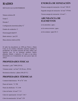 RADIO
METALES ALCALINOTERREOS
Número atómico:88
Grupo:2
Periodo:7
Configuración electrónica:[Rn] 7s2
Estados de oxidación:+2
Electronegatividad:0.9
Radio atómico / pm:235
Masa atómica relativa:[226]
El radio fue descubierto en 1898 por Pierre y Marie
Curie en los residuos obtenidos mientras trataban la
pechblenda. Su nombre procede del latín 'radius' que
significa rayo. Es un elemento metálico, blanco
plateado, blando y radiactivo. El radio se usa ahora
únicamente en el tratamiento de unos pocos tipos de
cáncer.
PROPIEDADES FISICAS
Densidad / g dm-3
:5000 (293 K)
Volumen molar / cm3
mol-1
:45.20 (est., 293 K)
Resistencia eléctrica / μΩcm:100 (20 °C)
PROPIEDADES TÉRMICAS
Conductividad térmica / W m-1
K-1
:18.6
Punto de fusión / °C:700
Punto de ebullición / °C:1140
Calor de fusión / kJ mol-1
:7.15
Calor de vaporización / kJ mol-1
:136.7
Calor de atomización / kJ mol-1
:159
ENERGÍA DE IONIZACIÓN
Primera energía de ionización / kJ mol-1
:509.29
Segunda energía de ionización / kJ mol-1
:979.06
Tercera energía de ionización / kJ mol-1
:-
ABUNDANCIA DE
ELEMENTOS
en la atmósfera / ppm:-
en la corteza terrestre / ppm:-
en los océanos / ppm:3E-11
 