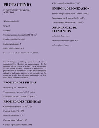 PROTACTINIO
ELEMENTOS DE TRANSICIÓN:
ACTÍNIDOS
Número atómico:91
Grupo:3
Periodo:7
Configuración electrónica:[Rn] 5f2
6d1
7s2
Estados de oxidación:+4 +5
Electronegatividad:1.5
Radio atómico / pm:156.1
Masa atómica relativa:231.03588 ± 0.00002
En 1913 Fajans y Göhring descubrieron el isótopo
protactinio-234. Recibió su denominación de las
palabras griegas 'protos' y 'actinos', o sea, primer rayo.
Es un sólido brillante, metálico y radioactivo. El
protactinio es un miembro de la serie de desintegración
radiactiva del uranio-actinio, y se encuentra en las
menas de uranio. Este elemento radioactivo no tiene
hasta ahora utilidad económica.
PROPIEDADES FISICAS
Densidad / g dm-3
:15370 (calc.)
Volumen molar / cm3
mol-1
:15.03 (calc.)
Resistencia eléctrica / μΩcm:19.1 (20 °C)
PROPIEDADES TÉRMICAS
Conductividad térmica / W m-1
K-1
:47
Punto de fusión / °C:1572
Punto de ebullición / °C:-
Calor de fusión / kJ mol-1
:16.7
Calor de vaporización / kJ mol-1
:481
Calor de atomización / kJ mol-1
:607
ENERGÍA DE IONIZACIÓN
Primera energía de ionización / kJ mol-1
:568.30
Segunda energía de ionización / kJ mol-1
:-
Tercera energía de ionización / kJ mol-1
:-
ABUNDANCIA DE
ELEMENTOS
en la atmósfera / ppm:-
en la corteza terrestre / ppm:2E-12
en los océanos / ppm:-
 