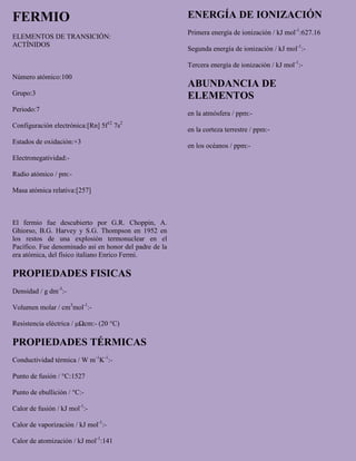 FERMIO
ELEMENTOS DE TRANSICIÓN:
ACTÍNIDOS
Número atómico:100
Grupo:3
Periodo:7
Configuración electrónica:[Rn] 5f12
7s2
Estados de oxidación:+3
Electronegatividad:-
Radio atómico / pm:-
Masa atómica relativa:[257]
El fermio fue descubierto por G.R. Choppin, A.
Ghiorso, B.G. Harvey y S.G. Thompson en 1952 en
los restos de una explosión termonuclear en el
Pacífico. Fue denominado así en honor del padre de la
era atómica, del físico italiano Enrico Fermi.
PROPIEDADES FISICAS
Densidad / g dm-3
:-
Volumen molar / cm3
mol-1
:-
Resistencia eléctrica / μΩcm:- (20 °C)
PROPIEDADES TÉRMICAS
Conductividad térmica / W m-1
K-1
:-
Punto de fusión / °C:1527
Punto de ebullición / °C:-
Calor de fusión / kJ mol-1
:-
Calor de vaporización / kJ mol-1
:-
Calor de atomización / kJ mol-1
:141
ENERGÍA DE IONIZACIÓN
Primera energía de ionización / kJ mol-1
:627.16
Segunda energía de ionización / kJ mol-1
:-
Tercera energía de ionización / kJ mol-1
:-
ABUNDANCIA DE
ELEMENTOS
en la atmósfera / ppm:-
en la corteza terrestre / ppm:-
en los océanos / ppm:-
 
