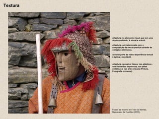 Festas de Inverno em Trás-os-Montes. Mascarado de Ousilhão (2003). A textura é o elemento visual que tem uma dupla qualidade: A visual e a táctil. A textura está relacionada com a composição de uma superfície através de variações diminutas. A maior parte da nossa experiência textual é óptica e não táctil. A textura é possível falsear nos plásticos , nos elementos impressos, nas peles sintéticas e nas artes visuais (Pintura, Fotografia e cinema). Textura 