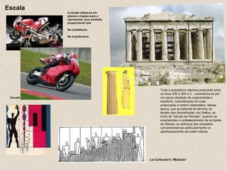 Ducatti A escala utiliza-se em planos e mapas para a representar uma medição proporcional real. No modelismo. Na arquitectura. Escala Le Corbusier's 'Modulor'  Toda a arquitetura clássica produzida entre os anos 500 e 300 a.C., caracteriza-se por um senso absoluto de organicidade e equilíbrio, subordinando-se suas proporções à ordem matemática. Nessa época, que se estende do término do templo dos Alcmeônidas, em Delfos, ao início do "século de Péricles", quando se empreendeu o embelezamento da acrópole de Atenas, os esforços dos arquitetos concentraram-se particularmente no aperfeiçoamento da ordem dórica.  