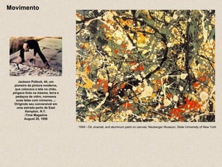 Movimento Jackson Pollock, 44, um pioneiro da pintura moderna, que colocava a tela no chão, pingava tinta na mesma, terra e pedaços de vidro; nomeava suas telas com números...; Dirigindo seu conversível em uma estrada perto de East Hampton, N.Y.  -Time Magazine August 20, 1956 1949 - Oil, enamel, and aluminum paint on canvas; Neuberger Museum, State University of New York  