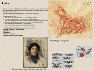 Linha Quando os pontos estão tão próximos entre si que não é possível reconhecerem-se individualmente, aumenta sensação de direcção convertendo-se num outro elemento visual: A linha. A linha também pode definir-se como um ponto em movimento. Características da linha: - A linha não é um elemento vago – é um elemento preciso. - A linha tem uma direcção e um propósito. Vai a algum lado. - A linha pode ser rigorosa e técnica servindo como elemento primordial numa construção mecânica e na arquitectura e com grande precisão técnica. - A linha também pode ser flexível e experimental. - A linha serve também para a representação simbólica. - A linha na arte é o elemento essencial no desenho. Pode ser inflexível e indisciplinada Espontânea Expressiva Delicada, ondulada Vacilante, indecisa, interrogante Miguel Ângelo - sanguínea   Picasso - Auto-retrato - Carvão e aguarela, 1902   