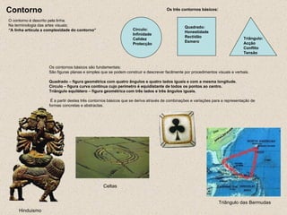 Contorno O contorno é descrito pela linha. Na terminologia das artes visuais: “A linha articula a complexidade do contorno” Os três contornos básicos: Quadrado: Honestidade Rectidão Esmero Triângulo: Acção Conflito Tensão Círculo: Infinidade Calidez Protecção Os contornos básicos são fundamentais: São figuras planas e simples que se podem construir e descrever facilmente por procedimentos visuais e verbais. Quadrado – figura geométrica com quatro ângulos e quatro lados iguais e com a mesma longitude. Círculo – figura curva contínua cujo perímetro é equidistante de todos os pontos ao centro. Triângulo equilátero – figura geométrica com três lados e três ângulos iguais.   É a partir destes três contornos básicos que se deriva através de combinações e variações para a representação de formas concretas e abstractas.   Hinduismo   Celtas  Triângulo das Bermudas  