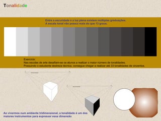 Entre a escuridade e a luz plena existem múltiplas graduações. A escala tonal não possui mais do que 13 graus.  Exercício: Nas escolas de arte desafiam-se os alunos a realizar o maior número de tonalidades. Possuindo o estudante destreza técnica, consegue chegar a realizar até 33 tonalidades de cinzentos.  Ao vivermos num ambiente tridimensional, a tonalidade é um dos maiores instrumentos para expressar essa dimensão  T o n a l i d a d e 
