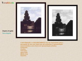 A SATURAÇÃO e o ESCURECIMENTO são tão importantes para a percepção do que nos rodeia que até aceitamos a representação monocromática como forma de representação artística: Fotografia; Cinema; Televisão; Agua forte; Media tinta; Desenho.   T o n a l i d a d e Empire of Lights   Rene Magritte   