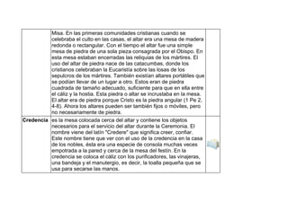 Misa. En las primeras comunidades cristianas cuando se
celebraba el culto en las casas, el altar era una mesa de madera
redonda o rectangular. Con el tiempo el altar fue una simple
mesa de piedra de una sola pieza consagrada por el Obispo. En
esta mesa estaban encerradas las reliquias de los mártires. El
uso del altar de piedra nace de las catacumbas, donde los
cristianos celebraban la Eucaristía sobre las losas de los
sepulcros de los mártires. También existían altares portátiles que
se podían llevar de un lugar a otro. Estos eran de piedra
cuadrada de tamaño adecuado, suficiente para que en ella entre
el cáliz y la hostia. Esta piedra o altar se incrustaba en la mesa.
El altar era de piedra porque Cristo es la piedra angular (1 Pe 2,
4-8). Ahora los altares pueden ser también fijos o móviles, pero
no necesariamente de piedra.
Credencia es la mesa colocada cerca del altar y contiene los objetos
necesarios para el servicio del altar durante la Ceremonia. El
nombre viene del latín "Credere" que significa creer, confiar.
Este nombre tiene que ver con el uso de la credencia en la casa
de los nobles, ésta era una especie de consola muchas veces
empotrada a la pared y cerca de la mesa del festín. En la
credencia se coloca el cáliz con los purificadores, las vinajeras,
una bandeja y el manutergio, es decir, la toalla pequeña que se
usa para secarse las manos.
 