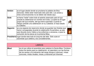 Ambón es el lugar desde donde se proclama la palabra de Dios
(lecturas). Debe estar reservado sólo para ello. Los avisos y
otras comunicaciones no se deben dar desde aquí.
Sede se llama "sede" sobre todo al asiento reservado para el que
preside la celebración en nombre de Cristo. La sede es el lugar
propio del que enseña, del que tiene autoridad. Cuando el
Obispo preside una celebración en su Catedral, lo hace desde
su Cátedra.
Sagrario es una especie de reservorio donde se guardan las Hostias que
fueron consagradas durante la celebración Eucarística, ya sea
para llevarle como Viático a los enfermos o ancianos, o para la
comunión de los laicos en la próxima Misa.
Presbiterio lugar donde esta todo el conjunto del altar. Sólo sube el
sacerdote que celebra y los concelebrantes.
LIBROS
Misal es el que utiliza el sacerdote para celebrar la Santa Misa. Contiene
todos los textos para su celebración, el calendario con las fechas
de los santos y la indicación del rango litúrgico (rúbricas), misas
comunes, misas rituales, misas y oraciones por diversas
 
