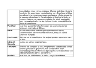necesidades, misas votivas, misas de difuntos, apéndice (rito de la
bendición del agua, textos musicalizados, etc.). Para llevar el Misal
cerrado se toma con ambas manos, por la parte inferior, apoyando
la superior sobre el pecho. Para trasladar el Misal de la Sede, se
toma con las dos manos por ambos lados del Misal, sujetándolo
bien, pero evitando el poner los dedos sobre las hojas del Misal a
fin de no mancharlas.
Pontifical es el libro que contiene las fórmulas y las ceremonias de las
funciones reservadas al Obispo.
Ritual es una colección de fórmulas para administración de los
sacramentos de las bendiciones ordinarias, exequias y otras
funciones litúrgicas.
Leccionario libro con las lecturas bíblicas del antiguo y nuevo testamento para
la Misa.
Libro del
Salmista
contine los salmos responsoriales.
Cantatorio contiene los cantos de la Misa. Originalmente se trataba de cantos
en latín y música en gregoriano. Los cantos deben estar
autorizados por las Conferencias Episcopales. En la actualidad han
sido reemplazados por los cancioneros.
Breviario es el libro del "Oficio Divino" o de la "Liturgia de las Horas".
 