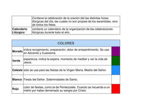 Contiene la celebración de la oración del las distintas horas
litúrgicas del día, las cuales no son propias de los sacerdotes, sino
de todos los fieles.
Calendario
Litúrgico
contiene un calendario de la organización de las celebraciones
litúrgicas durante todo el año.
COLORES
Morado
indica recogimiento, preparación, dolor de arrepentimiento. Se usa
en Adviento y Cuaresma.
Verde
esperanza, indica la espera, momento de meditar y ver la vida de
Jesús.
Celeste sólo se usa para las fiestas de la Virgen María, Madre del Señor.
Blanco Fiesta del Señor. Solemnidades de Santo.
Rojo
color de fiestas, como la de Pentecostés. Cuando se recuerda a un
mártir por haber derramado su sangre por Cristo.
 