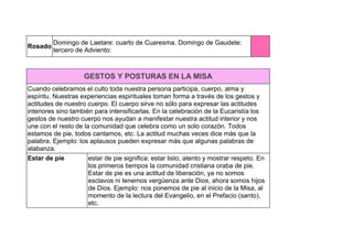 Rosado
Domingo de Laetare: cuarto de Cuaresma. Domingo de Gaudete:
tercero de Adviento:
GESTOS Y POSTURAS EN LA MISA
Cuando celebramos el culto toda nuestra persona participa, cuerpo, alma y
espíritu. Nuestras experiencias espirituales toman forma a través de los gestos y
actitudes de nuestro cuerpo. El cuerpo sirve no sólo para expresar las actitudes
interiores sino también para intensificarlas. En la celebración de la Eucaristía los
gestos de nuestro cuerpo nos ayudan a manifestar nuestra actitud interior y nos
une con el resto de la comunidad que celebra como un solo corazón. Todos
estamos de pie, todos cantamos, etc. La actitud muchas veces dice más que la
palabra. Ejemplo: los aplausos pueden expresar más que algunas palabras de
alabanza.
Estar de pie estar de pie significa: estar listo, atento y mostrar respeto. En
los primeros tiempos la comunidad cristiana oraba de pie.
Estar de pie es una actitud de liberación, ya no somos
esclavos ni tenemos vergüenza ante Dios, ahora somos hijos
de Dios. Ejemplo: nos ponemos de pie al inicio de la Misa, al
momento de la lectura del Evangelio, en el Prefacio (santo),
etc.
 