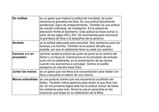 De rodillas es un gesto que implica la actitud de humildad, de quien
reconoce la grandeza de Dios. Es una actitud típicamente
penitencial, signo de arrepentimiento. También es una actitud
de oración individual, de meditación. Es la actitud de
adoración frente al Santísimo. Esta actitud se hace común a
partir de los siglos XIII y XIV. Se recomienda para reconocer
la grandeza de Dios y la pequeñez de la persona.
Sentado es la actitud adecuada para escuchar. Nos sentamos para las
lecturas y la homilía. También es la actitud del jefe que
preside, por eso el celebrante tiene su sede (su asiento).
Caminar o ir en
procesión
caminar revela la actitud de quien se pone en le camino del
Señor y va hacia él. Caminamos en la procesión de entrada
junto con el celebrante, en la presentación de los dones,
cuando nos acercamos a comulgar. Somos el pueblo
peregrino en marcha hacia Dios.
Juntar las manos es un gesto que nos lleva a la concentración para hablar con
Dios y escuchar el interior de uno mismo.
Manos extendidas es una postura orante que nos recuerda la crucifixión del
Señor. También indica apertura para recibir lo que Dios nos
da. En los primeros siglos ésta fue la actitud común de todos
los cristianos para orar. Ahora la usa el sacerdote en las
oraciones que dirige en la celebración de la Misa.
 