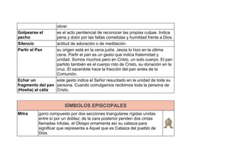 obrar.
Golpearse el
pecho
es el acto penitencial de reconocer las propias culpas. Indica
pena y dolor por las faltas cometidas y humildad frente a Dios.
Silencio actitud de adoración o de meditación.
Partir el Pan su origen está en la cena judía. Jesús lo hizo en la última
cena. Partir el pan es un gesto que indica fraternidad y
unidad. Somos muchos pero en Cristo, un solo cuerpo. El pan
partido también es el cuerpo roto de Cristo, su donación en la
cruz. El sacerdote hace la fracción del pan antes de la
Comunión.
Echar un
fragmento del pan
(Hostia) al cáliz
este gesto indica el Señor resucitado en la unidad de toda su
persona. Cuando comulgamos recibimos toda la persona de
Cristo.
SÍMBOLOS EPISCOPALES
Mitra gorro compuesto por dos secciones triangulares rígidas unidas
entre sí por un doblez; de la cara posterior penden dos cintas
llamadas ínfulas. el Obispo ornamenta así su cabeza para
significar que representa a Aquel que es Cabeza del pueblo de
Dios.
 