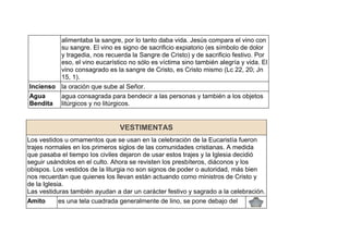 alimentaba la sangre, por lo tanto daba vida. Jesús compara el vino con
su sangre. El vino es signo de sacrificio expiatorio (es símbolo de dolor
y tragedia, nos recuerda la Sangre de Cristo) y de sacrificio festivo. Por
eso, el vino eucarístico no sólo es víctima sino también alegría y vida. El
vino consagrado es la sangre de Cristo, es Cristo mismo (Lc 22, 20; Jn
15, 1).
Incienso la oración que sube al Señor.
Agua
Bendita
agua consagrada para bendecir a las personas y también a los objetos
litúrgicos y no litúrgicos.
VESTIMENTAS
Los vestidos u ornamentos que se usan en la celebración de la Eucaristía fueron
trajes normales en los primeros siglos de las comunidades cristianas. A medida
que pasaba el tiempo los civiles dejaron de usar estos trajes y la Iglesia decidió
seguir usándolos en el culto. Ahora se revisten los presbíteros, diáconos y los
obispos. Los vestidos de la liturgia no son signos de poder o autoridad, más bien
nos recuerdan que quienes los llevan están actuando como ministros de Cristo y
de la Iglesia.
Las vestiduras también ayudan a dar un carácter festivo y sagrado a la celebración.
Amito es una tela cuadrada generalmente de lino, se pone debajo del
 