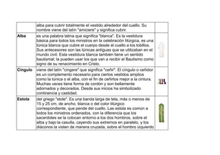 alba para cubrir totalmente el vestido alrededor del cuello. Su
nombre viene del latín "amiciere" y significa cubrir.
Alba es una palabra latina que significa "blanca". Es la vestidura
básica para todos los ministros en la celebración litúrgica, es una
túnica blanca que cubre el cuerpo desde el cuello a los tobillos.
Sus antecesores son las túnicas antiguas que se utilizaban en el
mundo civil. Esta vestidura blanca también tiene un sentido
bautismal; la pueden usar los que van a recibir el Bautismo como
signo de su renacimiento en Cristo.
Cíngulo viene del latín "cingere" que significa "ceñir". El cíngulo o ceñidor
es un complemento necesario para ciertos vestidos amplios
como la túnica o el alba, con el fin de ceñirlos mejor a la cintura.
Muchas veces tiene forma de cordón y son bellamente
adornados y decorados. Desde sus inicios ha simbolizado
continencia y castidad.
Estola del griego "stole". Es una banda larga de tela, más o menos de
15 y 25 cm. de ancho, blanca o del color litúrgico
correspondiente, que pende del cuello. Las estola es común a
todos los ministros ordenados, con la diferencia que los
sacerdotes se la colocan entorno a los dos hombros, sobre el
alba y bajo la casulla, cayendo sus extremos en paralelo, y los
diáconos la visten de manera cruzada, sobre el hombro izquierdo
 