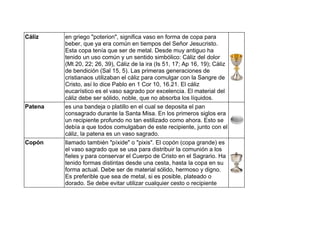 Cáliz en griego "poterion", significa vaso en forma de copa para
beber, que ya era común en tiempos del Señor Jesucristo.
Esta copa tenía que ser de metal. Desde muy antiguo ha
tenido un uso común y un sentido simbólico: Cáliz del dolor
(Mt 20, 22; 26, 39), Cáliz de la ira (Is 51, 17; Ap 16, 19); Cáliz
de bendición (Sal 15, 5). Las primeras generaciones de
cristianaos utilizaban el cáliz para comulgar con la Sangre de
Cristo, así lo dice Pablo en 1 Cor 10, 16.21. El cáliz
eucarístico es el vaso sagrado por excelencia. El material del
cáliz debe ser sólido, noble, que no absorba los líquidos.
Patena es una bandeja o platillo en el cual se deposita el pan
consagrado durante la Santa Misa. En los primeros siglos era
un recipiente profundo no tan estilizado como ahora. Esto se
debía a que todos comulgaban de este recipiente, junto con el
cáliz, la patena es un vaso sagrado.
Copón llamado también "píxide" o "pixis". El copón (copa grande) es
el vaso sagrado que se usa para distribuir la comunión a los
fieles y para conservar el Cuerpo de Cristo en el Sagrario. Ha
tenido formas distintas desde una cesta, hasta la copa en su
forma actual. Debe ser de material sólido, hermoso y digno.
Es preferible que sea de metal, si es posible, plateado o
dorado. Se debe evitar utilizar cualquier cesto o recipiente
 
