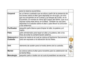 para la reserva eucarística.
Corporal es un lienzo cuadrado que se sitúa a partir de la presencia de
los dones sobre el altar para depositar en él el pan y el vino
que se convertirán en el Cuerpo y la Sangre de Cristo, en la
Eucaristía. El nombre le viene del Cuerpo del Señor, que va a
reposar sobre este lienzo en la Misa. También se usa para
depositar la Custodia sobre el altar o para llevar la comunión
a los enfermos.
Purificador pequeño paño blanco para limpiar el cáliz, la patena y el
copón.
Palia paño almidonado para tapar el cáliz y la patena, ello a los
fines de evitar la contaminación externa.
Ostensorio o
Custodia
pieza de metal en el cual se coloca el Santísimo Sacramento
para ser expuesto a la adoración de los fieles.
Viril elemento de sostén para la hostia dentro de la custodia.
Mantel se coloca sobre el altar para revestirlo para la celebración de
la Santa Misa.
Manutergio pequeño paño o toalla con el cual el presbítero se seca las
 