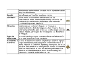 manos luego de lavárselas, con este rito se expresa el deseo
de purificación interior.
Lavabo utensillos para el ritual del lavado de manos.
Crismeras vasos donde se colocan los santos óleos: de los
catecúmenos, de los enfermos (Bautismo y Unción de los
Enfermos) y Santo Crisma (perfumado, para Bautismo,
Confirmación y Orden Sagrado).
Vinajeras recipientes que contienen el agua y el vino que se
presentarán antes de la Consagración. Las vinajeras deben
estar siempre tapadas para evitar que en ellas caiga suciedad
o algún insecto. La vinajera del vino se pone a la derecha de
la del agua.
Copa de
abluciones
es un recipiente con agua, que después de dar la Comunión
sirve para la purificación de los dedos.
Campanilla o
Carrillión
se toca de dos modos: con un simple toque o con un repique.
Toque es el sonido producido por un solo movimiento de la
mano. Repique es un sonido repetido y prolongado. Se da un
toque un poco antes de la consagración, cuando el sacerdote
pone las manos sobre el cáliz. En la Consagración se toca
mientras el sacerdote tiene en alto la Hostia Consagrada
continuando durante la elevación del cáliz.
 