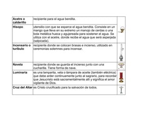 Acetre o
calderillo
recipiente para el agua bendita.
Hisopo utensilio con que se esparce el agua bendita. Consiste en un
mango que lleva en su extremo un manojo de cerdas o una
bola metálica hueca y agujereada para sostener el agua. Se
utiliza con el acetre, donde recibe el agua que será asperjada
(salpicada).
Incensario o
turíbulo
recipiente donde se colocan brasas e incienso, utilizado en
ceremonias solemnes para incensar.
Naveta recipiente donde se guarda el incienso junto con una
cucharilla. Tiene forma de nave.
Luminaria es una lamparita, vela o lámpara de aceite (también eléctrica)
que debe arder continuamente junto al sagrario, para recordar
que Jesucristo está sacramentalmente allí y significa el amor
vigilante de Dios.
Cruz del Altar es Cristo crucificado para la salvación de todos.
 