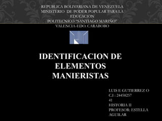 REPUBLICA BOLIVARIANA DE VENEZUELA
MINISTERIO DE PODER POPULAR PARA LA
EDUCACION
POLITECNICO “SANTIAGO MARIÑO”
VALENCIA-EDO. CARABOBO
LUIS E GUTIERREZ O
C.I : 24458257
41
HISTORIA II
PROFESOR: ESTELLA
AGUILAR
IDENTIFICACION DE
ELEMENTOS
MANIERISTAS
 
