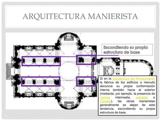 ARQUITECTURA MANIERISTA
Si en la arquitectura del Renacimiento
la fábrica de los edificios a menudo
denuncia su propia conformación
interna también hacia el exterior
(mediante, por ejemplo, la presencia de
cornisa intermedia, extradós e
intradós), las obras manieristas
generalmente se alejan de esta
tendencia, escondiendo su propia
estructura de base.
 