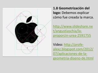 1.8 Geometrización del
logo: Debemos explicar
cómo fue creada la marca.
http://www.slideshare.ne
t/angustiaschia/la-
proporcin-urea-2591755
Video: http://profe-
alexz.blogspot.com/2012/
07/aplicaciones-de-la-
geometria-diseno-de.html
 