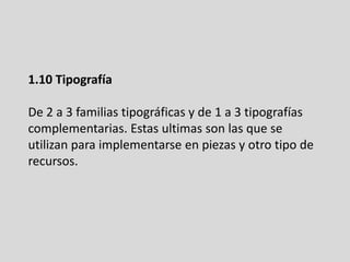 1.10 Tipografía
De 2 a 3 familias tipográficas y de 1 a 3 tipografías
complementarias. Estas ultimas son las que se
utilizan para implementarse en piezas y otro tipo de
recursos.
 