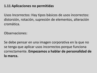 1.11 Aplicaciones no permitidas
Usos Incorrectos: Hay tipos básicos de usos incorrectos:
distorsión, rotación, supresión de elementos, alteración
cromática.
Observaciones:
Se debe pensar en una imagen corporativa en la que no
se tenga que aplicar usos incorrectos porque funciona
correctamente. Empezamos a hablar de personalidad de
la marca.
 