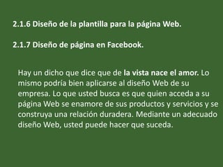 2.1.6 Diseño de la plantilla para la página Web.
2.1.7 Diseño de página en Facebook.
Hay un dicho que dice que de la vista nace el amor. Lo
mismo podría bien aplicarse al diseño Web de su
empresa. Lo que usted busca es que quien acceda a su
página Web se enamore de sus productos y servicios y se
construya una relación duradera. Mediante un adecuado
diseño Web, usted puede hacer que suceda.
 
