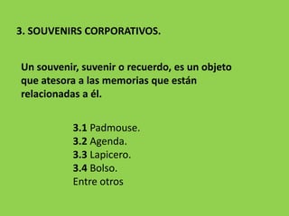 3. SOUVENIRS CORPORATIVOS.
3.1 Padmouse.
3.2 Agenda.
3.3 Lapicero.
3.4 Bolso.
Entre otros
Un souvenir, suvenir o recuerdo, es un objeto
que atesora a las memorias que están
relacionadas a él.
 