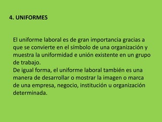 4. UNIFORMES
El uniforme laboral es de gran importancia gracias a
que se convierte en el símbolo de una organización y
muestra la uniformidad e unión existente en un grupo
de trabajo.
De igual forma, el uniforme laboral también es una
manera de desarrollar o mostrar la imagen o marca
de una empresa, negocio, institución u organización
determinada.
 