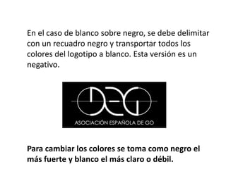 En el caso de blanco sobre negro, se debe delimitar
con un recuadro negro y transportar todos los
colores del logotipo a blanco. Esta versión es un
negativo.
Para cambiar los colores se toma como negro el
más fuerte y blanco el más claro o débil.
 