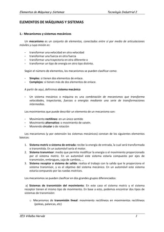 Elementos de Máquinas y Sistemas Tecnología Industrial I
IES Villalba Hervás 1
ELEMENTOS DE MÁQUINAS Y SISTEMAS
1.- Mecanismos y sistemas mecánicos
Un mecanismo es un conjunto de elementos, conectados entre sí por medio de articulaciones
móviles y cuya misión es:
- transformar una velocidad en otra velocidad
- transformar una fuerza en otra fuerza
- transformar una trayectoria en otra diferente o
- transformar un tipo de energía en otro tipo distinto.
Según el número de elementos, los mecanismos se pueden clasificar como:
- Simples: si tienen dos elementos de enlace.
- Complejos: si tienen más de dos elementos de enlace.
A partir de aquí, definimos sistema mecánico
- Un sistema mecánico o máquina es una combinación de mecanismos que transforma
velocidades, trayectorias, fuerzas o energías mediante una serie de transformaciones
intermedias.
Los movimientos que puede describir un elemento de un mecanismo son:
- Movimiento rectilíneo: en un único sentido
- Movimiento alternativo: o movimiento de vaivén.
- Moviendo circular o de rotación
Los mecanismos (y por extensión los sistemas mecánicos) constan de los siguientes elementos
básicos:
1. Sistema motriz o sistema de entrada: recibe la energía de entrada, la cual será transformada
o transmitida. En un automóvil sería el motor.
2. Sistema transmisor: medio que permite modificar la energía o el movimiento proporcionado
por el sistema motriz. En un automóvil este sistema estaría compuesto por ejes de
transmisión, embragues, caja de cambios, …
3. Sistema receptor o sistema de salida: realiza el trabajo con la salida que le proporciona el
sistema transmisor, y es el objetivo del sistema mecánico. En un automóvil este sistema
estaría compuesto por las ruedas motrices.
Los mecanismos se pueden clasificar en dos grandes grupos diferenciados:
a) Sistemas de transmisión del movimiento: En este caso el sistema motriz y el sistema
receptor tienen el mismo tipo de movimiento. En base a esto, podemos encontrar dos tipos de
sistemas de transmisión:
o Mecanismos de transmisión lineal: movimiento rectilíneos en movimientos rectilíneos
(poleas, palancas, etc)
 