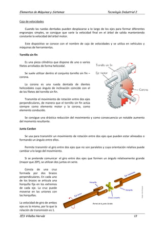 Elementos de Máquinas y Sistemas Tecnología Industrial I
IES Villalba Hervás 13
Caja de velocidades
Cuando las ruedas dentadas pueden desplazarse a lo largo de los ejes para formar diferentes
engranajes simples, se consigue que varíe la velocidad final en el árbol de salida manteniendo
constante la velocidad del árbol motor.
Este dispositivo se conoce con el nombre de caja de velocidades y se utiliza en vehículos y
máquinas de herramientas.
Tornillo sin fin
Es una pieza cilíndrica que dispone de uno o varios
filetes arrollados de forma helicoidal.
Se suele utilizar dentro el conjunto tornillo sin fin –
corona.
La corona es una rueda dentada de dientes
helicoidales cuyo ángulo de inclinación coincide con el
de los filetes del tornillo sin fin.
Transmite el movimiento de rotación entre dos ejes
perpendiculares, de manera que el tornillo sin fin actúa
siempre como elemento motor y la corona, como
elemento conducido.
Se consigue una drástica reducción del movimiento y como consecuencia un notable aumento
del momento resultante.
Junta Cardan
Se usa para transmitir un movimiento de rotación entre dos ejes que pueden estar alineados o
formando un ángulo entre ellos.
Permite transmitir el giro entre dos ejes que no son paralelos y cuya orientación relativa puede
cambiar a lo largo del movimiento.
Si se pretende comunicar el giro entre dos ejes que formen un ángulo relativamente grande
(mayor que 20º), se utilizan dos juntas en serie.
Consta de una cruz
formada por dos brazos
perpendiculares. En cada uno
de los brazos se articula una
horquilla fija en los extremos
de cada eje. La cruz puede
moverse en las uniones con
las horquillas.
La velocidad de giro de ambos
ejes es la misma, por lo que la
relación de transmisión es 1.
 