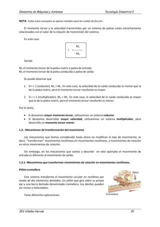 Elementos de Máquinas y Sistemas Tecnología Industrial I
IES Villalba Hervás 15
NOTA: Todos estos conceptos se aplican también para las ruedas de fricción.
El momento torsor y la velocidad transmitidos por un sistema de poleas están estrechamente
relacionados con el valor de la relación de transmisión del sistema.
En este caso
M1
I = ---------
M2
Siendo
M1 el momento torsor de la polea motriz o polea de entrada
M2 el momento torsor de la polea conducida o polea de salida
Se puede observar que
1. Si i < 1 (reductor), M2 > M1. En este caso, la velocidad de la rueda conducida es menor que la
de la polea motriz, pero el momento torsor resultante es mayor.
2. Si i > 1 (multiplicador), M2 < M1. En este caso, la velocidad de la rueda conducida es mayor
que la de la polea motriz, pero el momento torsor resultante es menor.
Por lo tanto,
• Si deseamos mayor momento torsor, utilizaremos un sistema reductor.
• Si deseamos desarrollar mayor velocidad, utilizaremos un sistema multiplicador, pero
desarrolla un momento torsor menor.
1.2.- Mecanismos de transformación del movimiento
Los mecanismos que hemos considerado hasta ahora no modifican el tipo de movimiento; es
decir, “transforman” movimientos rectilíneos en movimientos rectilíneos, o movimientos de rotación
en otros movimientos de rotación.
Sin embargo, en los mecanismos que vamos a describir en este apartado el movimiento de
entrada es diferente al movimiento de salida.
1.2.1.-Mecanismos que transforman movimientos de rotación en movimientos rectilíneos.
Piñón-cremallera
Este sistema transforma el movimiento circular en rectilíneo por
medio de dos elementos dentados: Un piñón que gira sobre su propio
eje y una barra dentada denominada cremallera. Los dientes pueden
ser rectos o helicoidales.
Tiene diferentes aplicaciones:
Piñón
Cremallera
 