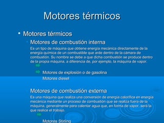 Motores térmicosMotores térmicos

Motores térmicosMotores térmicos
• Motores de combustión internaMotores de combustión interna
Es un tipo de máquina que obtiene energía mecánica directamente de laEs un tipo de máquina que obtiene energía mecánica directamente de la
energía química de un combustible que arde dentro de la cámara deenergía química de un combustible que arde dentro de la cámara de
combustión. Su nombre se debe a que dicha combustión se produce dentrocombustión. Su nombre se debe a que dicha combustión se produce dentro
de la propia máquina, a diferencia de, por ejemplo, la máquina de vapor.de la propia máquina, a diferencia de, por ejemplo, la máquina de vapor.
Motores de explosión o de gasolinaMotores de explosión o de gasolina
Motores dieselMotores diesel
• Motores de combustión externaMotores de combustión externa
Es una máquina que realiza una conversión de energía calorífica en energíaEs una máquina que realiza una conversión de energía calorífica en energía
mecánica mediante un proceso de combustión que se realiza fuera de lamecánica mediante un proceso de combustión que se realiza fuera de la
máquina, generalmente para calentar agua que, en forma de vapor, será lamáquina, generalmente para calentar agua que, en forma de vapor, será la
que realice el trabajo.que realice el trabajo.
Motores StirlingMotores Stirling
 