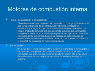 Motores de combustión interna
 Motor de explosión o de gasolina:Motor de explosión o de gasolina:
El combustible se inyecta pulverizado y mezclado con el gas (habitualmenteEl combustible se inyecta pulverizado y mezclado con el gas (habitualmente
aire u oxígeno) dentro de un cilindro, una vez dentro la mezcla esaire u oxígeno) dentro de un cilindro, una vez dentro la mezcla es
comprimida y al llegar al punto de máxima compresión se hace saltar unacomprimida y al llegar al punto de máxima compresión se hace saltar una
chispa, producida por una bujía, que genera la explosión del combustible.chispa, producida por una bujía, que genera la explosión del combustible.
Los gases encerrados en el cilindro se expanden empujando un pistón queLos gases encerrados en el cilindro se expanden empujando un pistón que
se desliza dentro del cilindro. La energía liberada en esta explosión esse desliza dentro del cilindro. La energía liberada en esta explosión es
transformada en movimiento lineal del pistón, el cual, a través de la biela ytransformada en movimiento lineal del pistón, el cual, a través de la biela y
el cigüeñal, es convertido en movimiento giratorioel cigüeñal, es convertido en movimiento giratorio
 Motor diesel:Motor diesel:
Un motor diésel funciona mediante la ignición (encendido) del combustible alUn motor diésel funciona mediante la ignición (encendido) del combustible al
ser inyectado muy pulverizado y con alta presión en una cámara deser inyectado muy pulverizado y con alta presión en una cámara de
combustión que contiene aire a una temperatura superior a la temperaturacombustión que contiene aire a una temperatura superior a la temperatura
de autocombustión, sin necesidad de chispa como en los motores dede autocombustión, sin necesidad de chispa como en los motores de
gasolinagasolina..
 