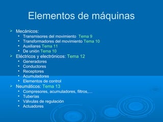 Elementos de máquinas
 Mecánicos:

Transmisores del movimiento Tema 9

Transformadores del movimiento Tema 10

Auxiliares Tema 11

De unión Tema 10
 Eléctricos y electrónicos: Tema 12

Generadores

Conductores

Receptores

Acumuladores

Elementos de control
 Neumáticos: Tema 13

Compresores, acumuladores, filtros,…

Tuberías

Válvulas de regulación

Actuadores
 