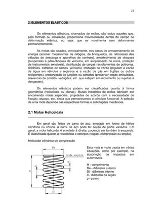 22
2. ELEMENTOS ELÁSTICOS
Os elementos elásticos, chamados de molas, são todos aqueles que,
pelo formato ou instalação, proporciona movimentação dentro do campo de
deformação elástica, ou seja, que se movimenta sem deformar-se
permanentemente.
As molas são usadas, principalmente, nos casos de armazenamento de
energia (acionar mecanismos de relógios, de brinquedos, de retrocesso das
válvulas de descarga e aparelhos de controle), amortecimento de choques
(suspensão e pára-choques de veículos, em acoplamento de eixos, proteção
de instrumentos sensíveis), distribuição de cargas (estofamentos de poltronas,
colchões, estrados de camas, veículos), limitação de vazão (regulam a vazão
de água em válvulas e registros e a vazão de gás em bujões ou outros
recipientes), preservação de junções ou contatos (preservar peças articuladas,
alavancas de contato, vedações, etc. que estejam em movimento ou sujeitas a
desgastes).
Os elementos elásticos podem ser classificados quanto à forma
geométrica (helicoidais ou planas). Muitas indústrias de molas fabricam por
encomenda molas especiais, projetadas de acordo com a necessidade de
fixação, espaço, etc, ainda que permanecendo o princípio funcional. A seleção
de uma mola depende das respectivas formas e solicitações mecânicas.
2.1 Molas Helicoidais
Em geral são feitas de barra de aço, enrolada em forma de hélice
cilíndrica ou cônica. A barra de aço pode ter seção de perfis variados. Em
geral, a mola helicoidal é enrolada à direita, podendo ser também à esquerda.
É classificada quanto à resistência a esforços (tração, compressão ou torção).
Helicoidal cilíndrica de compressão
Esta mola é muito usada em várias
situações, como por exemplo, na
absorvição de impactos em
automóveis.
H - comprimento
De - diâmetro externo
Di - diâmetro interno
d - diâmetro da seção
p - passo
 