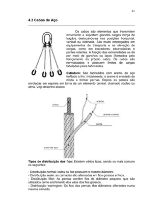 41
4.3 Cabos de Aço
Os cabos são elementos que transmitem
movimento e suportam grandes cargas (força de
tração), deslocando-as nas posições horizontal,
vertical ou inclinada. São muito empregados em
equipamentos de transporte e na elevação de
cargas, como em elevadores, escavadeiras e
pontes rolantes. A fixação das extremidades se dá
por meio de ganchos ou laços (formados pelo
trançamento do próprio cabo). Os cabos são
normatizados e possuem limites de cargas
tabeladas pelos fabricantes.
Estrutura: São fabricados com arame de aço
trefilado a frio. Inicialmente, o arame é enrolado de
modo a formar pernas. Depois as pernas são
enroladas em espirais em torno de um elemento central, chamado núcleo ou
alma. Veja desenho abaixo:
Tipos de distribuição dos fios: Existem vários tipos, sendo os mais comuns
os seguintes:
- Distribuição normal: todos os fios possuem o mesmo diâmetro.
- Distribuição seale: as camadas são alternadas em fios grossos e finos.
- Distribuição filler: As pernas contêm fios de diâmetro pequeno que são
utilizados como enchimento dos vãos dos fios grossos.
- Distribuição warrington: Os fios das pernas têm diâmetros diferentes numa
mesma camada.
 