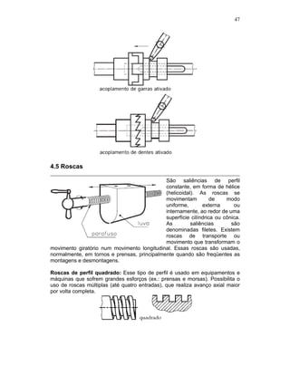 47
4.5 Roscas
São saliências de perfil
constante, em forma de hélice
(helicoidal). As roscas se
movimentam de modo
uniforme, externa ou
internamente, ao redor de uma
superfície cilíndrica ou cônica.
As saliências são
denominadas filetes. Existem
roscas de transporte ou
movimento que transformam o
movimento giratório num movimento longitudinal. Essas roscas são usadas,
normalmente, em tornos e prensas, principalmente quando são freqüentes as
montagens e desmontagens.
Roscas de perfil quadrado: Esse tipo de perfil é usado em equipamentos e
máquinas que sofrem grandes esforços (ex.: prensas e morsas). Possibilita o
uso de roscas múltiplas (até quatro entradas), que realiza avanço axial maior
por volta completa.
 