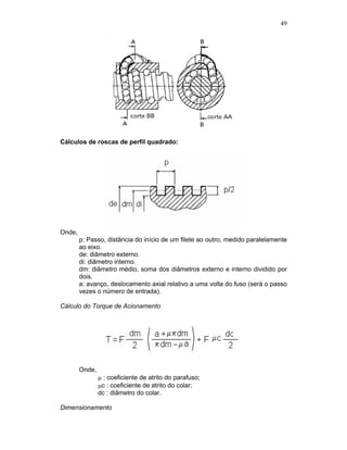 49
Cálculos de roscas de perfil quadrado:
Onde,
p: Passo, distância do início de um filete ao outro, medido paralelamente
ao eixo.
de: diâmetro externo.
di: diâmetro interno.
dm: diâmetro médio, soma dos diâmetros externo e interno dividido por
dois.
a: avanço, deslocamento axial relativo a uma volta do fuso (será o passo
vezes o número de entrada).
Cálculo do Torque de Acionamento
Onde,
: coeficiente de atrito do parafuso;
c : coeficiente de atrito do colar;
dc : diâmetro do colar.
Dimensionamento
 